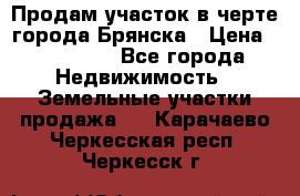 Продам участок в черте города Брянска › Цена ­ 800 000 - Все города Недвижимость » Земельные участки продажа   . Карачаево-Черкесская респ.,Черкесск г.